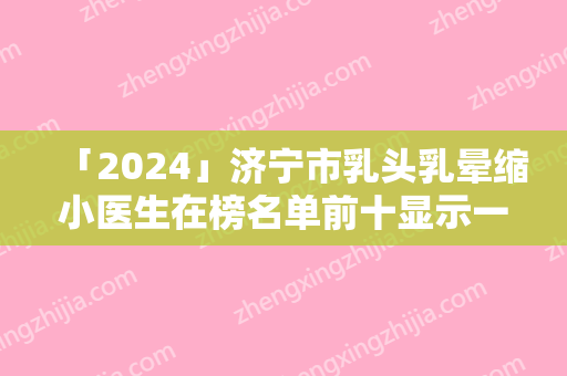 「2024」济宁市乳头乳晕缩小医生在榜名单前十显示一览-张娅医生看哪个医生技术好