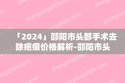 「2024」邵阳市头部手术去除疤痕价格解析-邵阳市头部手术去除疤痕均价为1775元