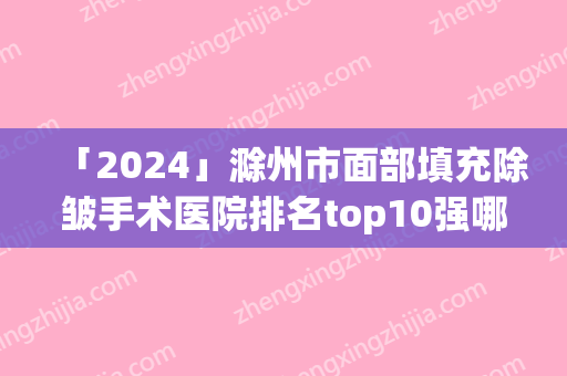 「2024」滁州市面部填充除皱手术医院排名top10强哪几家更好（滁州市面部填充除皱手术整形医院）