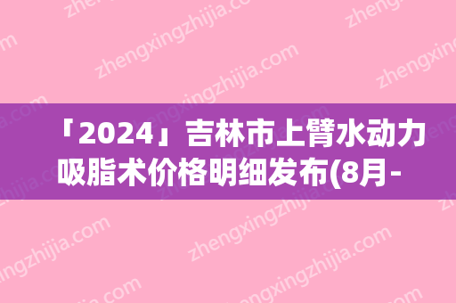 「2024」吉林市上臂水动力吸脂术价格明细发布(8月-3月上臂水动力吸脂术均价为：13178元)